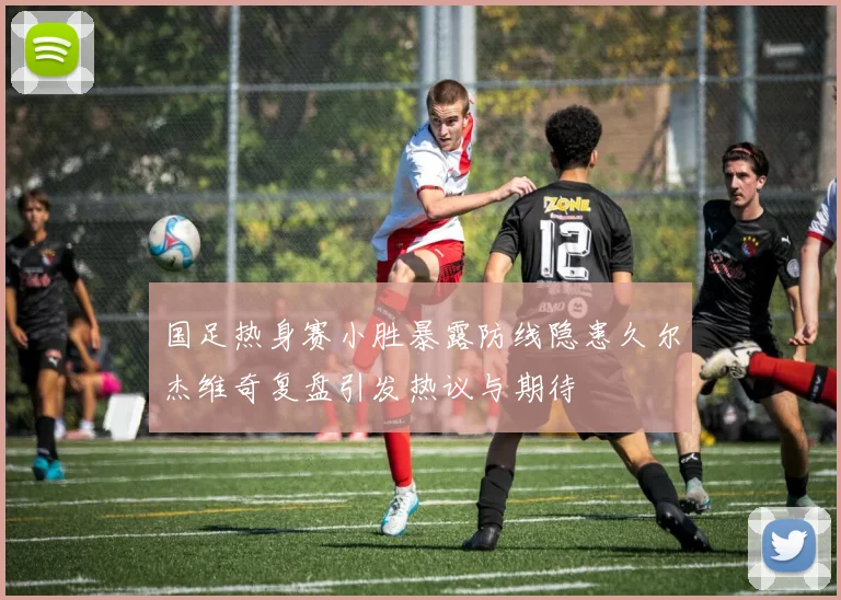 国足热身赛小胜暴露防线隐患久尔杰维奇复盘引发热议与期待